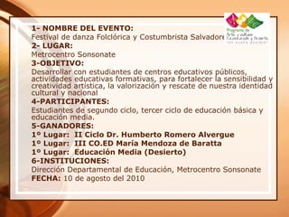 1- NOMBRE DEL EVENTO:
Festival de danza Folclórica y Costumbrista Salvadoreña
2- LUGAR:
Metrocentro Sonsonate
3-OBJETIVO:
Desarrollar con estudiantes de centros educativos públicos,
actividades educativas formativas, para fortalecer la sensibilidad y
creatividad artística, la valorización y rescate de nuestra identidad
cultural y nacional
4-PARTICIPANTES:
Estudiantes de segundo ciclo, tercer ciclo de educación básica y
educación media.
5-GANADORES:
1º Lugar: II Ciclo Dr. Humberto Romero Alvergue
1º Lugar: III CO.ED María Mendoza de Baratta
1º Lugar: Educación Media (Desierto)
6-INSTITUCIONES:
Dirección Departamental de Educación, Metrocentro Sonsonate
FECHA: 10 de agosto del 2010
 