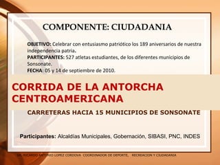 SR. RICARDO ANTONIO LOPEZ CORDOVA COORDINADOR DE DEPORTE, RECREACION Y CIUDADANIA
CORRIDA DE LA ANTORCHA
CENTROAMERICANA
CARRETERAS HACIA 15 MUNICIPIOS DE SONSONATE
COMPONENTE: CIUDADANIA
OBJETIVO: Celebrar con entusiasmo patriótico los 189 aniversarios de nuestra
independencia patria.
PARTICIPANTES: 527 atletas estudiantes, de los diferentes municipios de
Sonsonate.
FECHA: 05 y 14 de septiembre de 2010.
Participantes: Alcaldías Municipales, Gobernación, SIBASI, PNC, INDES
 