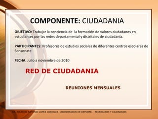 SR. RICARDO ANTONIO LOPEZ CORDOVA COORDINADOR DE DEPORTE, RECREACION Y CIUDADANIA
RED DE CIUDADANIA
REUNIONES MENSUALES
COMPONENTE: CIUDADANIA
OBJETIVO: Trabajar la conciencia de la formación de valores ciudadanos en
estudiantes por las redes departamental y distritales de ciudadanía.
PARTICIPANTES: Profesores de estudios sociales de diferentes centros escolares de
Sonsonate
FECHA: Julio a noviembre de 2010
 