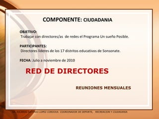 SR. RICARDO ANTONIO LOPEZ CORDOVA COORDINADOR DE DEPORTE, RECREACION Y CIUDADANIA
RED DE DIRECTORES
REUNIONES MENSUALES
COMPONENTE: CIUDADANIA
OBJETIVO:
Trabajar con directores/as de redes el Programa Un sueño Posible.
PARTICIPANTES:
Directores líderes de los 17 distritos educativos de Sonsonate.
FECHA: Julio a noviembre de 2010
 