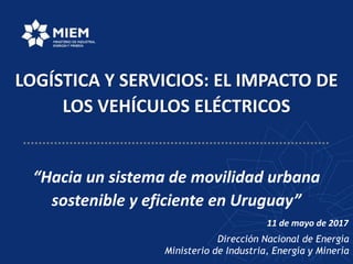 Dirección Nacional de Energía
Ministerio de Industria, Energía y Minería
LOGÍSTICA Y SERVICIOS: EL IMPACTO DE
LOS VEHÍCULOS ELÉCTRICOS
“Hacia un sistema de movilidad urbana
sostenible y eficiente en Uruguay”
11 de mayo de 2017
 