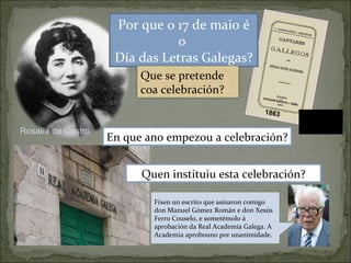 1863 Rosalía de Castro Por que o 17 de maio é o  Día das Letras Galegas? Quen instituiu esta celebración? En que ano empezou a celebración? Fixen un escrito que asinaron comigo don Manuel Gómez Román e don Xesús Ferro Couselo, e sometémolo á aprobación da Real Academia Galega. A Academia aprobouno por unanimidade. Que se pretende coa celebración? 