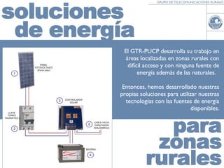 El GTR-PUCP desarrolla su trabajo en áreas localizadas en zonas rurales con difícil acceso y con ninguna fuente de energía además de las naturales.  Entonces, hemos desarrollado nuestras propias soluciones para utilizar nuestras tecnologías con las fuentes de energía disponibles. 