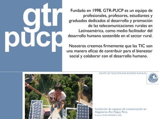 Fundado en 1998, GTR-PUCP es un equipo de profesionales, profesores, estudiantes y graduados dedicados al desarrollo y promoción de las telecomunicaciones rurales en Latinoamérica, como medio facilitador del desarrollo humano sostenible en el sector rural. Nosotros creemos firmemente que las TIC son una manera eficaz de contribuir para el bienestar social y colaborar con el desarrollo humano.  