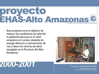 Este proyecto tuvo el objetivo de mejorar las condiciones de salud de la población peruana en la selva amazónica en Loreto, dotando de energía eléctrica y comunicación de voz y datos los centros de salud escogidos en la Provincia del Alto Amazonas. 