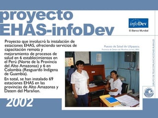 mejoramiento de procesos de salud en 6 establecimientos en el Perú (Norte de la Provincia del Alto Amazonas) y 6 en Colombia (Resguardo Indígena de Guambía). En total, se han instalado 69 estaciones EHAS en las provincias de Alto Amazonas y Datem del Marañon. Proyecto que involucró la instalación de estaciones EHAS, ofreciendo servicios de capacitación remota y 