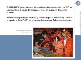 El GTR-PUCP promociona el desarrollo rural implementando las TIC en Latinoamérica a través de varios proyectos en busca del desarrollo humano. Somos una organización formada y soportada por la Facultad de Ciencias e Ingeniería de la PUCP, en el campo de trabajo de Telecomunicaciones. 