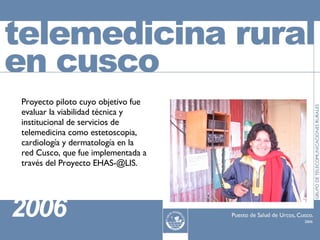 Proyecto piloto cuyo objetivo fue evaluar la viabilidad técnica y institucional de servicios de telemedicina como estetoscopia, cardiología y dermatología en la red Cusco, que fue implementada a través del Proyecto EHAS-@LIS. 