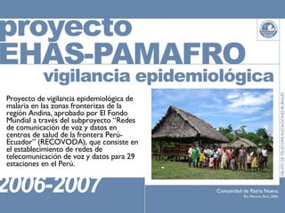 Proyecto de vigilancia epidemiológica de malaria en las zonas fronterizas de la región Andina, aprobado por El Fondo Mundial a través del subproyecto “Redes de comunicación de voz y datos en centros de salud de la frontera Perú-Ecuador” (RECOVODA), que consiste en el establecimiento de redes de telecomunicación de voz y datos para 29 estaciones en el Perú. 