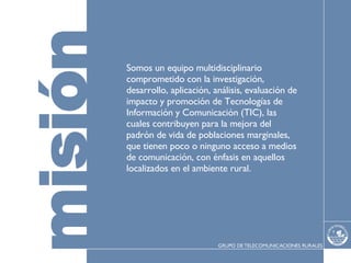 Somos un equipo multidisciplinario comprometido con la investigación, desarrollo, aplicación, análisis, evaluación de impacto y promoción de Tecnologías de Información y Comunicación (TIC), las cuales contribuyen para la mejora del padrón de vida de poblaciones marginales, que tienen poco o ninguno acceso a medios de comunicación, con énfasis en aquellos localizados en el ambiente rural. 