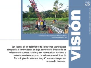 Ser l í deres en el desarrollo de soluciones tecnológicas apropiadas e innovadoras de bajo costo en el ámbito de las telecomunicaciones rurales y ser reconocidos nacional e internacionalmente como un referente en el área de Tecnologías de Información y Comunicación para el desarrollo humano.  
