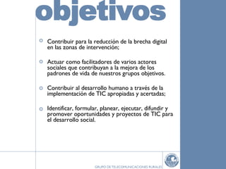 Contribuir para la reducción de la brecha digital en las zonas de intervención; Actuar como facilitadores de varios actores sociales que contribuyan a la mejora de los padrones de vida de nuestros grupos objetivos. Contribuir al desarrollo humano a través de la implementación de TIC apropiadas y acertadas; Identificar, formular, planear, ejecutar, difundir y promover oportunidades y proyectos de TIC para el desarrollo social. 