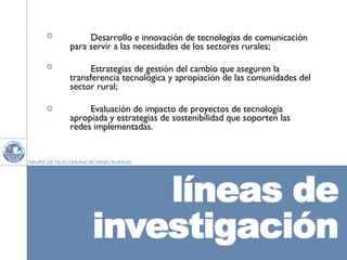 Desarrollo e innovación de tecnologías de comunicación para servir a las necesidades de los sectores rurales; Estrategias de gestión del cambio que aseguren la transferencia tecnológica y apropiación de las comunidades del sector rural; Evaluación de impacto de proyectos de tecnología apropiada y estrategias de sostenibilidad que soporten las redes implementadas.  