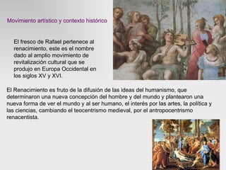 Movimiento artístico y contexto histórico El fresco de Rafael pertenece al renacimiento, este es el nombre dado al amplio movimiento de revitalización cultural que se produjo en Europa Occidental en los siglos XV y XVI.  El Renacimiento es fruto de la difusión de las ideas del humanismo, que determinaron una nueva concepción del hombre y del mundo y plantearon una nueva forma de ver el mundo y al ser humano, el interés por las artes, la política y las ciencias, cambiando el teocentrismo medieval, por el antropocentrismo renacentista.  