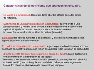 Características de el movimiento que aparecen en el cuadro. La vuelta a la Antigüedad . Resurgen tanto el orden clásico como los temas de mitología. Surgimiento de una nueva relación con la Naturaleza , que va unida a una concepción ideal y realista de la ciencia. La matemática se va a convertir en la principal ayuda de un arte que se preocupa incesantemente en fundamentar racionalmente su ideal de belleza (simetría).  Es realista : las figuras humanas o de animales, y los objetos inanimados están reproducidos con el mayor cuidado. El cuadro se presenta como un escenario : sugerido por medio de los recursos que enseña la perspectiva geométrica recién descubierta y dan la ilusión de profundidad El punto de vista del pintor suele estar en el centro del cuadro . Suele preferirse la forma simétrica en la distribución de las figuras.   En cuanto a los esquemas de composición preferidos, el triangular (con el vértice arriba o invertido) y el rectangular con la división del espacio en segmentos áureos. En el cuadro observamos la composición triangular. 