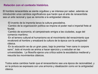 Relación con el contexto histórico. El hombre renacentista se siente orgulloso y se interesa por saber, además se introducirán unos cambios significativos que harán que el arte de renacentista  sea un arte racional y que se remonte a la antigüedad clásica.  ·El invento de la imprenta lanza la cultura grecolatina. ·Cambio de la organización política se impone el poder real e imperial frete al feudal. ·Cambio de economía, el campesinado emigra a las ciudades, auge del  comercio marítimo. ·En el terreno cultural el humanismo es el movimiento del renacimiento que revalorará al hombre y ensalzará la cultura de la época con la antigüedad clásica. ·En la educación se da un gran paso, bajo la premisa “men sana in corpore sano”, todo el mundo se anima a hacer ejercicio y a estudiar en las universidades.  La filosofía ejerce una crítica sobre la escolástica medieval y resucita los movimientos clásicos.  Todos estos cambios harán que el renacentismo sea una época de racionalidad, y en la pintura se expresara con una armonía y idealización como en la antigüedad clásica. 