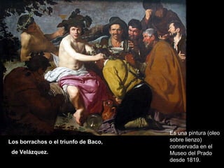 Los borrachos o el triunfo de Baco,  de Velázquez.   Es una pintura (oleo sobre lienzo) conservada en el Museo del Prado desde 1819. 