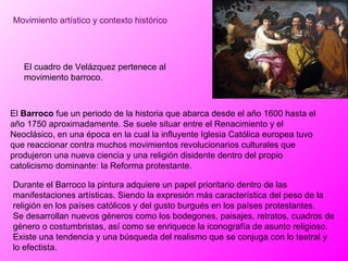 Movimiento artístico y contexto histórico El cuadro de Velázquez pertenece al movimiento barroco.  Durante el Barroco la pintura adquiere un papel prioritario dentro de las manifestaciones artísticas. Siendo la expresión más característica del peso de la religión en los países católicos y del gusto burgués en los países protestantes. Se desarrollan nuevos géneros como los bodegones, paisajes, retratos, cuadros de género o costumbristas, así como se enriquece la iconografía de asunto religioso. Existe una tendencia y una búsqueda del realismo que se conjuga con lo teatral y lo efectista. El  Barroco  fue un periodo de la historia que abarca desde el año 1600 hasta el año 1750 aproximadamente. Se suele situar entre el Renacimiento y el Neoclásico, en una época en la cual la influyente Iglesia Católica europea tuvo que reaccionar contra muchos movimientos revolucionarios culturales que produjeron una nueva ciencia y una religión disidente dentro del propio catolicismo dominante: la Reforma protestante.  