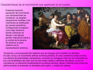 Características de el movimiento que aparecen en el cuadro . Tendencia y una búsqueda del realismo que se conjuga con lo teatral y lo efectista. El color, la luz y el movimiento definen la forma pictórica. El color predomina sobre la línea. Los efectos de profundidad, perspectiva y volumen se consiguen más con los contrastes de luz y de tonalidades del color que con las líneas nítidas y definidas del dibujo. La luz se convierte en un elemento fundamental en la pintura barroca, dibuja o difumina los contornos, define también el ambiente, la atmósfera del cuadro, y matiza los colores. .   Pretende transmitir sensación de movimiento. Las composiciones se complican, se adoptan perspectivas insólitas y los volúmenes se distribuyen de manera asimétrica. Configuración el espacio como algo dinámico, donde contornos se diluyen y las figuras pierden relevancia frente a la unidad de la escena. Se alcanza un gran realismo en la representación pictórica.   