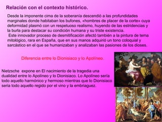 Relación con el contexto histórico. Desde la imponente cima de la soberanía descendió a las profundidades marginales donde habitaban los bufones, «hombres de placer de la corte» cuya deformidad plasmó con un respetuoso realismo, huyendo de las estridencias y la burla para destacar su condición humana y su triste existencia. Este innovador proceso de desmitificación afectó también a la pintura de tema mitológico, rara en España, que en sus manos adquirió un tono coloquial y sarcástico en el que se humanizaban y analizaban las pasiones de los dioses. Diferencia entre lo Dionisiaco y lo Apolíneo. Nietzsche  expone en El nacimiento de la tragedia una dualidad entre lo Apolíneo y lo Dionisiaco. Lo Apolíneo sería todo aquello harmónico y hermoso mientras que lo Dionisiaco seria todo aquello regido por el vino y la embriaguez.  