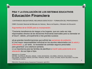PISA Y LA EVALUACIÓN DE LOS SISTEMAS EDUCATIVOS
Educación Financiera
CONTENIDOS OBLIGATORIOS, RECURSOS DIDÁCTICOS Y FORMACIÓN DEL PROFESORADO:
CNMV (Comisión Nacional del Mercado de Valores), Banco de España y Ministerio de Educación
Argumentos de la OCDE para su incorporación:
”Creciente transferencia de riesgos a los hogares, que son cada vez más
responsables directos de las decisiones financieras esenciales para su bienestar en
el futuro", debido, principalmente a tres grandes sucesos:
a)Las grandes transformaciones que sufrirán las pensiones de jubilación.
b) Una mayor responsabilidad individual en los asuntos relacionados con la salud y
enfermedad y, por tanto, la necesidad de contratar seguros personales
para garantizar una cobertura sanitaria.
c) La importancia para las familias de planificar e invertir adecuadamente en la
educación de sus hijas e hijos.
Aplicación en 18 países:
ESPAÑA, AUSTRALIA, BÉLGICA, BRASIL, CHINA (SHANGHÁI), COLOMBIA, CROACIA, ESLOVAQUIA,
ESLOVENIA, ESTADOS UNIDOS, ESTONIA, FRANCIA, ISRAEL, ITALIA, LETONIA, NUEVA ZELANDA, POLONIA
Y REPÚBLICA CHECA.
PISA 2012. Financial Literacy Assessment Framework, April 2012
8
 