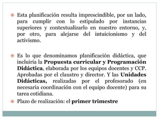  Esta planificación resulta imprescindible, por un lado,
para cumplir con lo estipulado por instancias
superiores y contextualizarlo en nuestro entorno, y,
por otro, para alejarse del intuicionismo y del
activismo.
 Es lo que denominamos planificación didáctica, que
incluiría la Propuesta curricular y Programación
Didáctica, elaborada por los equipos docentes y CCP.
Aprobadas por el claustro y director. Y las Unidades
Didácticas, realizadas por el profesorado (en
necesaria coordinación con el equipo docente) para su
tarea cotidiana.
 Plazo de realización: el primer trimestre
 