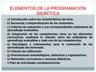 ELEMENTOS DE LA PROGRAMACIÓN
DIDÁCTICA
 a) Introducción sobre las características del área.
 b) Secuencia y temporalización de los contenidos.
 c) Criterios de evaluación y sus correspondientes estándares de
aprendizaje evaluables.
 d) Integración de las competencias clave en los elementos
curriculares, mediante la relación entre los estándares de
aprendizaje evaluables y cada una de las competencias.
 e) Estrategias e instrumentos para la evaluación de los
aprendizajes del alumnado.
 f) Criterios de calificación.
 g) Orientaciones metodológicas, didácticas y organizativas.
 h) Materiales curriculares y recursos didácticos.
 i) Plan de actividades complementarias.
 