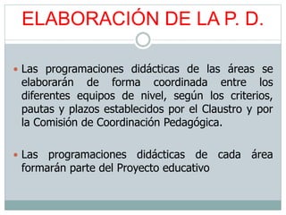 ELABORACIÓN DE LA P. D.
 Las programaciones didácticas de las áreas se
elaborarán de forma coordinada entre los
diferentes equipos de nivel, según los criterios,
pautas y plazos establecidos por el Claustro y por
la Comisión de Coordinación Pedagógica.
 Las programaciones didácticas de cada área
formarán parte del Proyecto educativo
 
