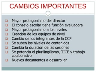 CAMBIOS IMPORTANTES
 Mayor protagonismo del director
 El consejo escolar tiene función evaluadora
 Mayor protagonismo a los niveles
 Creación de los equipos de nivel
 Cambio de los integrantes de la CCP
 Se suben los niveles de contenidos
 Cambia la duración de las sesiones
 Se potencia el plurilingüísmo, TICE y trabajo
colaborativo
 Nuevos documentos a desarrollar
 