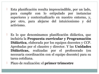  Esta planificación resulta imprescindible, por un lado,
para cumplir con lo estipulado por instancias
superiores y contextualizarlo en nuestro entorno, y,
por otro, para alejarse del intuicionismo y del
activismo.
 Es lo que denominamos planificación didáctica, que
incluiría la Propuesta curricular y Programación
Didáctica, elaborada por los equipos docentes y CCP.
Aprobadas por el claustro y director. Y las Unidades
Didácticas, realizadas por el profesorado (en
necesaria coordinación con el equipo docente) para su
tarea cotidiana.
 Plazo de realización: el primer trimestre
 