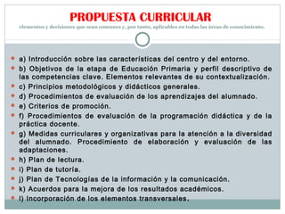 PROPUESTA CURRICULAR
elementos y decisiones que sean comunes y, por tanto, aplicables en todas las áreas de conocimiento.
 a) Introducción sobre las características del centro y del entorno.
 b) Objetivos de la etapa de Educación Primaria y perfil descriptivo de
las competencias clave. Elementos relevantes de su contextualización.
 c) Principios metodológicos y didácticos generales.
 d) Procedimientos de evaluación de los aprendizajes del alumnado.
 e) Criterios de promoción.
 f) Procedimientos de evaluación de la programación didáctica y de la
práctica docente.
 g) Medidas curriculares y organizativas para la atención a la diversidad
del alumnado. Procedimiento de elaboración y evaluación de las
adaptaciones.
 h) Plan de lectura.
 i) Plan de tutoría.
 j) Plan de Tecnologías de la información y la comunicación.
 k) Acuerdos para la mejora de los resultados académicos.
 l) Incorporación de los elementos transversales.
 