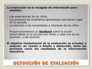 DEFINICIÓN DE EVALUACIÓNDEFINICIÓN DE EVALUACIÓN
La evaluación es la recogida de información para
analizar:
 Las experiencias de los niños,
 Los procesos de enseñanza-aprendizaje que tienen lugar
en la escuela,
 La atención a las necesidades e intereses de los niños
Proporcionándonos un feedback sobre la acción
desarrollada en la escuela por todos y cada uno de los
alumnos y del docente.
El objetivo fundamental de la evaluación es orientar y
mejorar, en cuanto a diseño y desarrollo, tanto los
procesos como los resultados de la intervención
educativa.
 