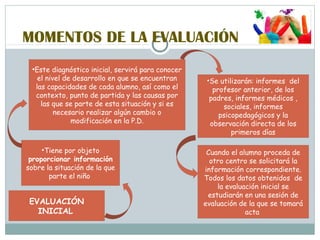MOMENTOS DE LA EVALUACIÓN
EVALUACIÓN
INICIAL
•Tiene por objeto
proporcionar información
sobre la situación de la que
parte el niño
•Este diagnóstico inicial, servirá para conocer
el nivel de desarrollo en que se encuentran
las capacidades de cada alumno, así como el
contexto, punto de partida y las causas por
las que se parte de esta situación y si es
necesario realizar algún cambio o
modificación en la P.D.
•Se utilizarán: informes del
profesor anterior, de los
padres, informes médicos ,
sociales, informes
psicopedagógicos y la
observación directa de los
primeros días
Cuando el alumno proceda de
otro centro se solicitará la
información correspondiente.
Todos los datos obtenidos de
la evaluación inicial se
estudiarán en una sesión de
evaluación de la que se tomará
acta
 
