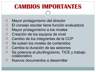 CAMBIOS IMPORTANTES
 Mayor protagonismo del director
 El consejo escolar tiene función evaluadora
 Mayor protagonismo a los niveles
 Creación de los equipos de nivel
 Cambio de los integrantes de la CCP
 Se suben los niveles de contenidos
 Cambia la duración de las sesiones
 Se potencia el plurilingüísmo, TICE y trabajo
colaborativo
 Nuevos documentos a desarrollar
 