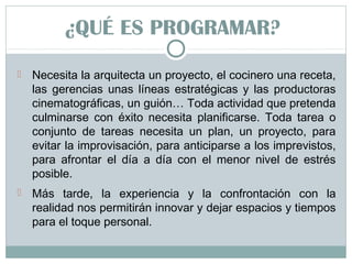 ¿QUÉ ES PROGRAMAR?
 Necesita la arquitecta un proyecto, el cocinero una receta,
las gerencias unas líneas estratégicas y las productoras
cinematográficas, un guión… Toda actividad que pretenda
culminarse con éxito necesita planificarse. Toda tarea o
conjunto de tareas necesita un plan, un proyecto, para
evitar la improvisación, para anticiparse a los imprevistos,
para afrontar el día a día con el menor nivel de estrés
posible.
 Más tarde, la experiencia y la confrontación con la
realidad nos permitirán innovar y dejar espacios y tiempos
para el toque personal.
 