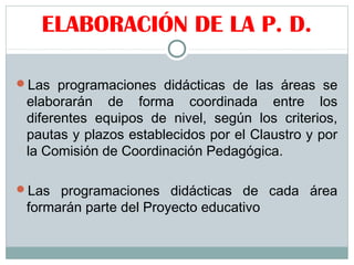 ELABORACIÓN DE LA P. D.
Las programaciones didácticas de las áreas se
elaborarán de forma coordinada entre los
diferentes equipos de nivel, según los criterios,
pautas y plazos establecidos por el Claustro y por
la Comisión de Coordinación Pedagógica.
Las programaciones didácticas de cada área
formarán parte del Proyecto educativo
 
