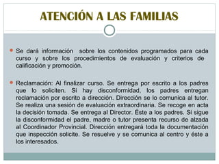 ATENCIÓN A LAS FAMILIAS
 Se dará información sobre los contenidos programados para cada
curso y sobre los procedimientos de evaluación y criterios de
calificación y promoción.
 Reclamación: Al finalizar curso. Se entrega por escrito a los padres
que lo soliciten. Si hay disconformidad, los padres entregan
reclamación por escrito a dirección. Dirección se lo comunica al tutor.
Se realiza una sesión de evaluación extraordinaria. Se recoge en acta
la decisión tomada. Se entrega al Director. Éste a los padres. Si sigue
la disconformidad el padre, madre o tutor presenta recurso de alzada
al Coordinador Provincial. Dirección entregará toda la documentación
que inspección solicite. Se resuelve y se comunica al centro y éste a
los interesados.
 