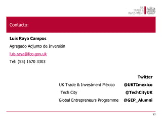 Contacto:

Luis Raya Campos
Agregado Adjunto de Inversión
luis.raya@fco.gov.uk
Tel: (55) 1670 3303


                                                               Twitter
                         UK Trade & Investment México     @UKTImexico
                          Tech City                       @TechCityUK
                         Global Entrepreneurs Programme   @GEP_Alumni


                                                                         12
 