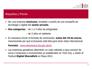 Requisitos y Premio

• Ser una empresa mexicana, fundador o dueño de una compañía de
  tecnología o digital del sector privado.
• Dos categorías: - de 1 a 3 años de antigüedad
                     - de 3 años en adelante
• Es necesario enviar el formato de nominación, antes del 18 de marzo,
  mencionando por qué el proyecto está listo para tener éxito internacional.
  Formato: www.ukinmexico.fco.gov.uk/es
• Las empresas ganadoras obtendrán un viaje redondo a para conocer de
  cerca a empresas e inversionistas ya establecidos en Tech City, y asistir al
  Festival Digital Shoreditch en Mayo 2013.


                                                                                 3
 