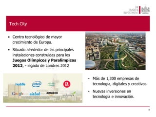 Tech City

• Centro tecnológico de mayor
  crecimiento de Europa.
• Situado alrededor de las principales
  instalaciones construidas para los
  Juegos Olímpicos y Paralímpicos
  2012, - legado de Londres 2012


                                         • Más de 1,300 empresas de
                                           tecnología, digitales y creativas
                                         • Nuevas inversiones en
                                           tecnología e innovación.


                                                                               5
 