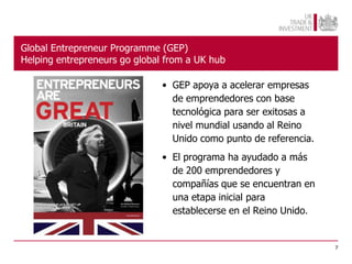 Global Entrepreneur Programme (GEP)
Helping entrepreneurs go global from a UK hub

                               • GEP apoya a acelerar empresas
                                 de emprendedores con base
                                 tecnológica para ser exitosas a
                                 nivel mundial usando al Reino
                                 Unido como punto de referencia.
                               • El programa ha ayudado a más
                                 de 200 emprendedores y
                                 compañías que se encuentran en
                                 una etapa inicial para
                                 establecerse en el Reino Unido.


                                                                   7
 