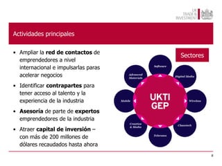 Actividades principales

• Ampliar la red de contactos de
                                      Sectores
  emprendedores a nivel
  internacional e impulsarlas paras
  acelerar negocios
• Identificar contrapartes para
  tener acceso al talento y la
  experiencia de la industria
• Asesoría de parte de expertos
  emprendedores de la industria
• Atraer capital de inversión –
  con más de 200 millones de
  dólares recaudados hasta ahora
                                                 8
 