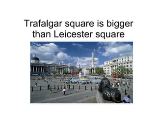 Trafalgar square is bigger than Leicester square 