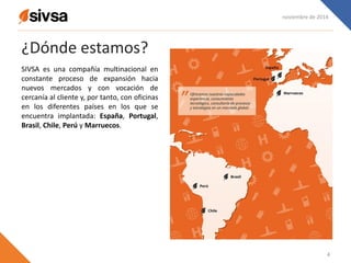 ¿Dónde estamos?
SIVSA es una compañía multinacional en
constante proceso de expansión hacia
nuevos mercados y con vocación de
cercanía al cliente y, por tanto, con oficinas
en los diferentes países en los que se
encuentra implantada: España, Portugal,
Brasil, Chile, Perú y Marruecos.
noviembre de 2014
4
 