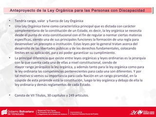 • Tendría rango, valor y fuerza de Ley Orgánica
• Una Ley Orgánica tiene como característica principal que es dictada con carácter
complementario de la constitución de un Estado, es decir, la ley orgánica se necesita
desde el punto de vista constitucional con el fin de regular o normar ciertas materias
específicas, siendo una de sus principales funciones la formación de una regla para
desenvolver un precepto o institución. Estas leyes por lo general tratan acerca del
desarrollo de las libertades públicas y de los derechos fundamentales, colocando
límites en su aplicación, para así poder garantizar su cumplimiento.
• La principal diferencia que existe entre leyes orgánicas y leyes ordinarias es la jerarquía
con la que cuenta cada una de ellas a nivel constitucional, siendo de
mayor rango jerárquico la ley orgánica, y además tanto para la ley orgánica como para
le ley ordinaria las competencias pertenecientes para cada una son diferentes. Y por
tal motivo si vemos su importancia para cada Nación en un rango piramidal, en la
cúspide de esta pirámide está la constitución, luego la ley orgánica y debajo de ella la
ley ordinaria y demás reglamentos de cada Estado.
• Consta de VII Títulos, 30 capítulos y 249 artículos.
Anteproyecto de la Ley Orgánica para las Personas con DiscapacidadAnteproyecto de la Ley Orgánica para las Personas con Discapacidad
 