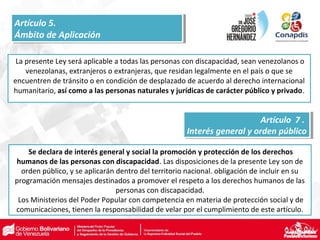 La presente Ley será aplicable a todas las personas con discapacidad, sean venezolanos o
venezolanas, extranjeros o extranjeras, que residan legalmente en el país o que se
encuentren de tránsito o en condición de desplazado de acuerdo al derecho internacional
humanitario, así como a las personas naturales y jurídicas de carácter público y privado.
Se declara de interés general y social la promoción y protección de los derechos
humanos de las personas con discapacidad. Las disposiciones de la presente Ley son de
orden público, y se aplicarán dentro del territorio nacional. obligación de incluir en su
programación mensajes destinados a promover el respeto a los derechos humanos de las
personas con discapacidad.
Los Ministerios del Poder Popular con competencia en materia de protección social y de
comunicaciones, tienen la responsabilidad de velar por el cumplimiento de este artículo.
Artículo 5.
Ámbito de Aplicación
Artículo 5.
Ámbito de Aplicación
Artículo 7 .
Interés general y orden público
Artículo 7 .
Interés general y orden público
 