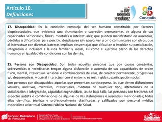 17. Discapacidad: Es la condición compleja del ser humano constituida por factores
biopsicosociales, que evidencia una disminución o supresión permanente, de alguna de sus
capacidades sensoriales, físicas, mentales o intelectuales; que pueden manifestarse en ausencias,
pérdidas o dificultades para percibir, desplazarse sin apoyo, ver u oír o comunicarse con otros, que
al interactuar con diversas barreras implican desventajas que dificultan o impidan su participación,
integración e inclusión a la vida familiar y social, así como el ejercicio pleno de los derechos
humanos en igualdad de condiciones con los demás.
25. Persona con Discapacidad: Son todas aquellas personas que por causas congénitas,
sobrevenidas o hereditarias tengan alguna disfunción o ausencia de sus capacidades de orden
físico, mental, intelectual, sensorial o combinaciones de ellas, de carácter permanente, progresivas
y/o degenerativas; y que al interactuar con el entorno es restringida su participación social.
Son personas con discapacidad aquellas que presentan: sordoceguera, las que tienen disfunciones
visuales, auditivas, mentales, intelectuales, motoras de cualquier tipo, alteraciones de la
socialización e integración, capacidad cognoscitiva, las de baja talla, las personas con trastorno del
espectro autista o combinaciones de algunas de las disfunciones o ausencias mencionadas; todas
ellas científica, técnica y profesionalmente clasificadas y calificadas por personal médico
especialista adscrito al Sistema Público Nacional de Salud.
Artículo 10.
Definiciones
Artículo 10.
Definiciones
 