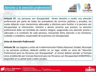 Artículo 27. Las personas con discapacidad tienen derecho a recibir una atención
preferencial por parte de todos los prestadores de servicios públicos y privados, los
cuales deberán crear mecanismos adecuados y efectivos para facilitar a la persona con
discapacidad, la información, trámites y demás servicios que prestan. La atención
preferencial debe ser brindada de manera integral, asegurando una atención pronta y
adecuada a la condición de cada persona, incluyendo dicha atención a los familiares,
cuidador o cuidadora, responsable de la persona con discapacidad.
Aviso de Atención Preferencial
Artículo 28. Los órganos y entes de la Administración Pública Nacional, Estadal, Municipal
y las personas jurídicas, deberán exhibir en un lugar visible un aviso de “Atención
Preferencial para las Personas con Discapacidad”, el mismo deberá atender al formato
único establecido por Consejo Nacional para las Personas con Discapacidad (CONAPDIS) y
disponible en su portal web y redes sociales.
Derecho a la atención preferencialDerecho a la atención preferencial
 