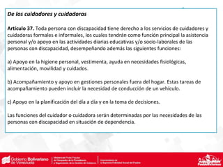 De los cuidadores y cuidadoras
Artículo 37. Toda persona con discapacidad tiene derecho a los servicios de cuidadores y
cuidadoras formales e informales, los cuales tendrán como función principal la asistencia
personal y/o apoyo en las actividades diarias educativas y/o socio-laborales de las
personas con discapacidad, desempeñando además las siguientes funciones:
a) Apoyo en la higiene personal, vestimenta, ayuda en necesidades fisiológicas,
alimentación, movilidad y cuidados.
b) Acompañamiento y apoyo en gestiones personales fuera del hogar. Estas tareas de
acompañamiento pueden incluir la necesidad de conducción de un vehículo.
c) Apoyo en la planificación del día a día y en la toma de decisiones.
Las funciones del cuidador o cuidadora serán determinadas por las necesidades de las
personas con discapacidad en situación de dependencia.
 