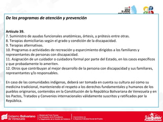 De los programas de atención y prevención
Artículo 39.
7. Suministro de ayudas funcionales anatómicas, órtesis, y prótesis entre otras.
8. Terapias domiciliarias según el grado y condición de la discapacidad.
9. Terapias alternativas.
10. Programas o actividades de recreación y esparcimiento dirigidos a los familiares y
representantes de personas con discapacidad.
11. Asignación de un cuidador o cuidadora formal por parte del Estado, en los casos específicos
y que probadamente lo ameriten.
12. Otros que contribuyan al mejor desarrollo de la persona con discapacidad y sus familiares,
representantes y/o responsables.
En caso de las comunidades indígenas, deberá ser tomada en cuenta su cultura así como su
medicina tradicional, manteniendo el respeto a los derechos fundamentales y humanos de los
pueblos originarios, contenidos en la Constitución de la República Bolivariana de Venezuela y en
los Pactos, Tratados y Convenios internacionales válidamente suscritos y ratificados por la
República.
 